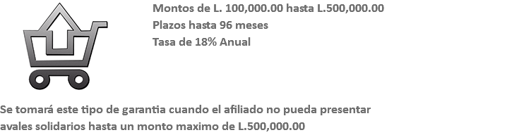 ﷯Montos de L. 100,000.00 hasta L.500,000.00 Plazos hasta 96 meses Tasa de 18% Anual Se tomará este tipo de garantia cuando el afiliado no pueda presentar avales solidarios hasta un monto maximo de L.500,000.00