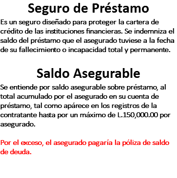 Seguro de Préstamo Es un seguro diseñado para proteger la cartera de crédito de las instituciones financieras. Se indemniza el saldo del préstamo que el asegurado tuviese a la fecha de su fallecimiento o incapacidad total y permanente. Saldo Asegurable Se entiende por saldo asegurable sobre préstamo, al total acumulado por el asegurado en su cuenta de préstamo, tal como apárece en los registros de la contratante hasta por un máximo de L.150,000.00 por asegurado. Por el exceso, el asegurado pagaría la póliza de saldo de deuda. 